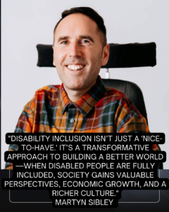 A portrait of Martyn Sibley, a man smiling warmly while sitting in his wheelchair, wearing a colorful check shirt. Overlaid on the image is a powerful quote: "Disability inclusion isn’t just a 'nice-to-have.' It’s a transformative approach to building a better world—when disabled people are fully included, society gains valuable perspectives, economic growth, and a richer culture." The quote is attributed to Martyn Sibley. The text is prominently displayed in white on a black overlay, ensuring readability against the vibrant image.