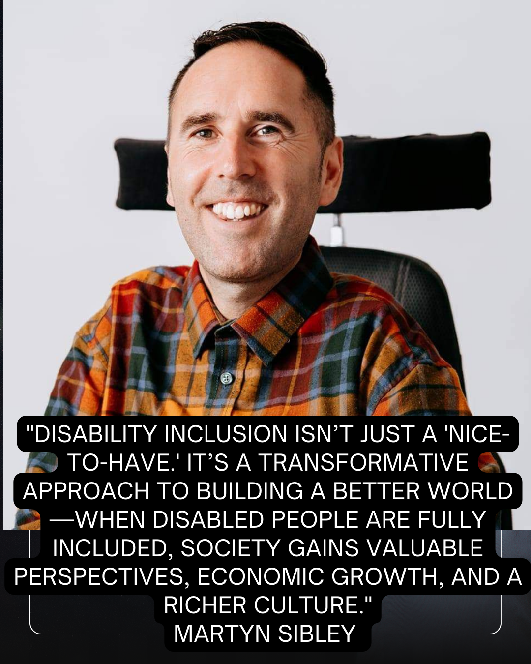 A portrait of Martyn Sibley, a man smiling warmly while sitting in his wheelchair, wearing a colorful check shirt. Overlaid on the image is a powerful quote: "Disability inclusion isn’t just a 'nice-to-have.' It’s a transformative approach to building a better world—when disabled people are fully included, society gains valuable perspectives, economic growth, and a richer culture." The quote is attributed to Martyn Sibley. The text is prominently displayed in white on a black overlay, ensuring readability against the vibrant image.